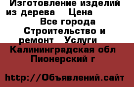 Изготовление изделий из дерева  › Цена ­ 10 000 - Все города Строительство и ремонт » Услуги   . Калининградская обл.,Пионерский г.